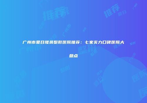 广州市夏日隆鼻整形医院推荐：七家实力口碑医院大盘点