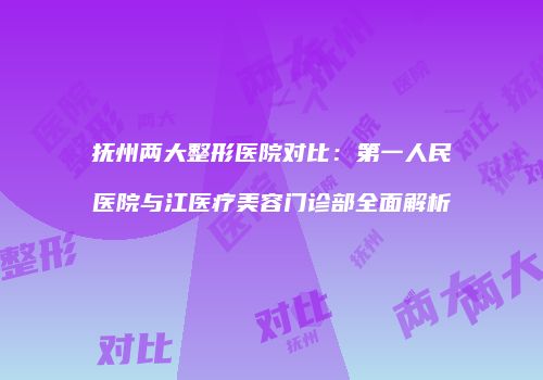 抚州两大整形医院对比：第一人民医院与江医疗美容门诊部全面解析