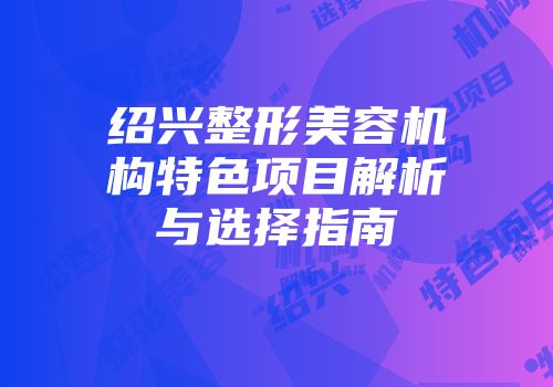 绍兴整形美容机构特色项目解析与选择指南