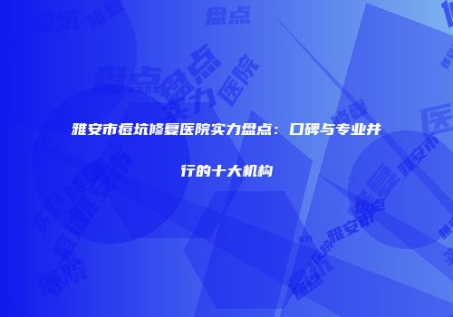 雅安市痘坑修复医院实力盘点：口碑与专业并行的十大机构