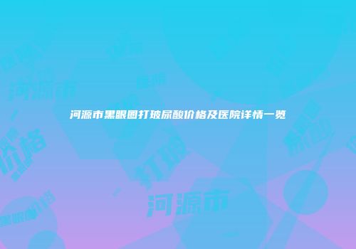 河源市黑眼圈打玻尿酸价格及医院详情一览