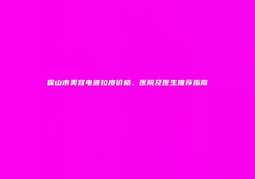 保山市美容电波拉皮价格、医院及医生推荐指南