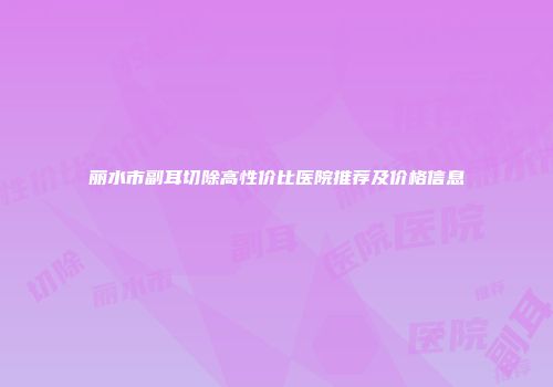 丽水市副耳切除高性价比医院推荐及价格信息