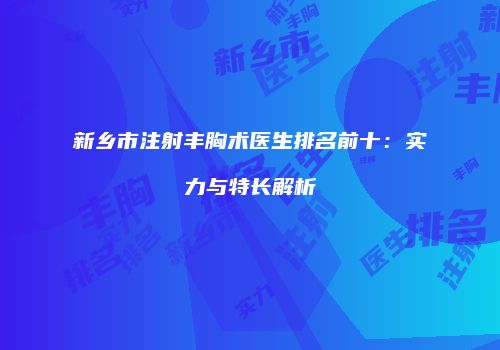 新乡市注射丰胸术医生排名前十：实力与特长解析