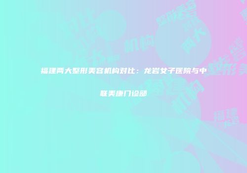 福建两大整形美容机构对比：龙岩女子医院与中联美康门诊部