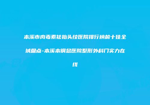 本溪市肉毒素祛抬头纹医院排行榜前十佳全城盘点-本溪本钢总医院整形外科门实力在线