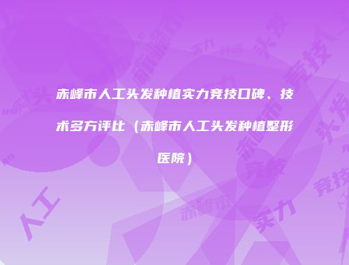 赤峰市人工头发种植实力竞技口碑、技术多方评比（赤峰市人工头发种植整形医院）