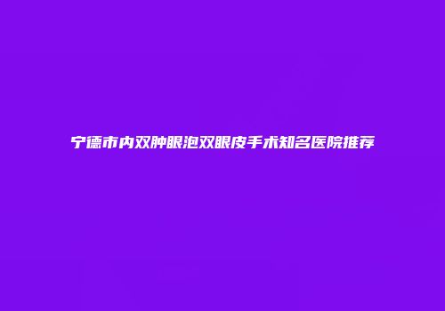 宁德市内双肿眼泡双眼皮手术知名医院推荐