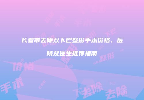 长春市去除双下巴整形手术价格、医院及医生推荐指南