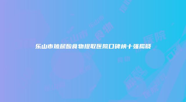乐山市玻尿酸食物提取医院口碑榜十强揭晓