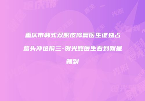 重庆市韩式双眼皮修复医生谁独占鳌头冲进前三-贺光照医生看到就是赚到