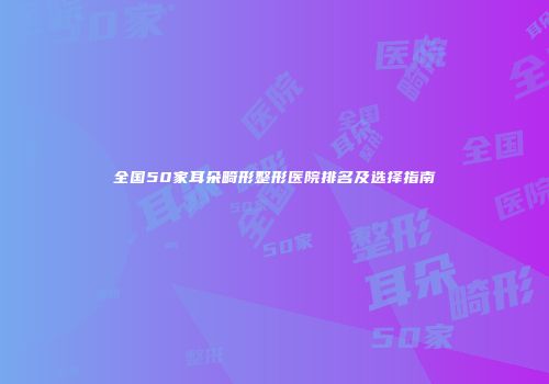 全国50家耳朵畸形整形医院排名及选择指南