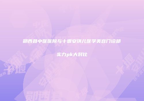 郧西县中医医院与十堰安琪儿医学美容门诊部实力pk大对比