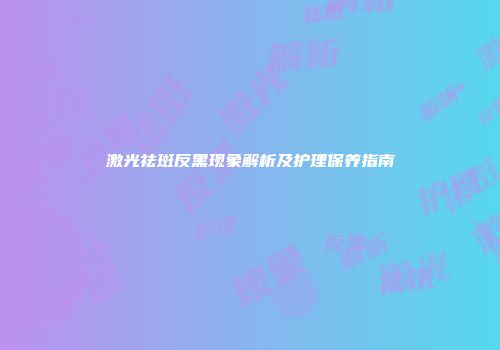 激光祛斑反黑现象解析及护理保养指南