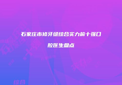 石家庄市修牙缝综合实力前十强口腔医生盘点