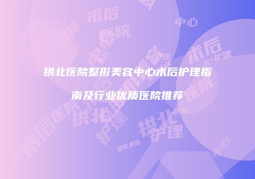 拱北医院整形美容中心术后护理指南及行业优质医院推荐