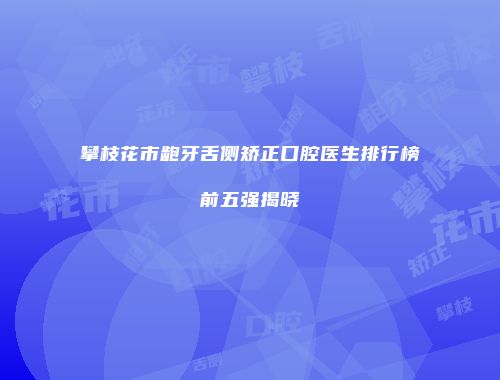 攀枝花市龅牙舌侧矫正口腔医生排行榜前五强揭晓