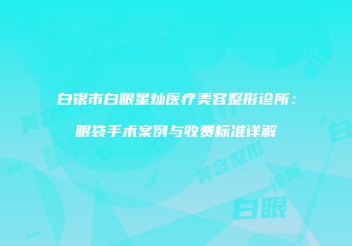 白银市白眼星灿医疗美容整形诊所：眼袋手术案例与收费标准详解