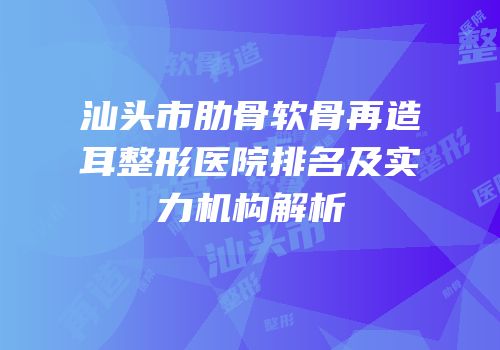 汕头市肋骨软骨再造耳整形医院排名及实力机构解析