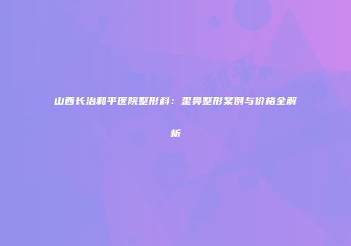 山西长治和平医院整形科：歪鼻整形案例与价格全解析