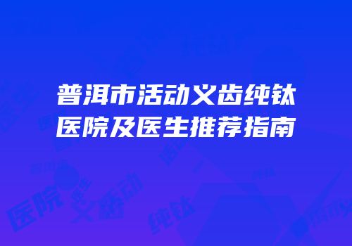 普洱市活动义齿纯钛医院及医生推荐指南
