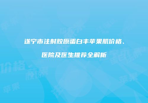 遂宁市注射胶原蛋白丰苹果肌价格、医院及医生推荐全解析