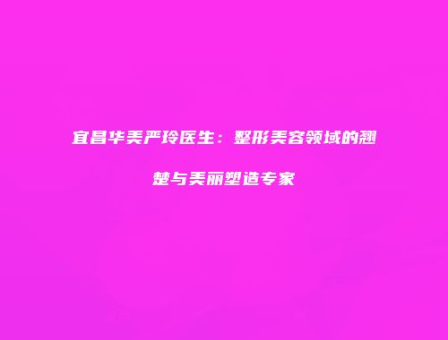 宜昌华美严玲医生：整形美容领域的翘楚与美丽塑造专家