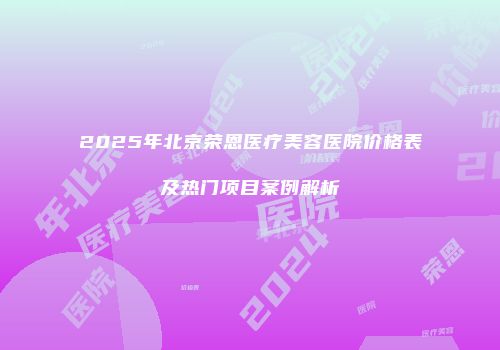 2025年北京荣恩医疗美容医院价格表及热门项目案例解析