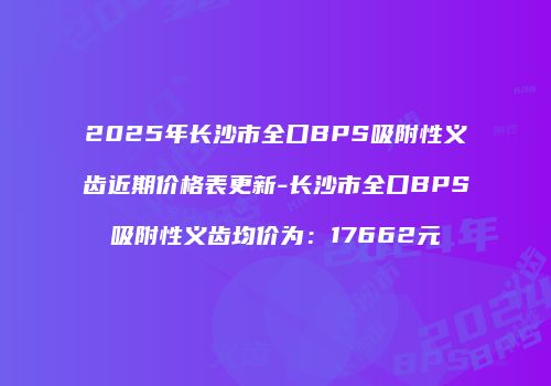 2025年长沙市全口BPS吸附性义齿近期价格表更新-长沙市全口BPS吸附性义齿均价为：17662元
