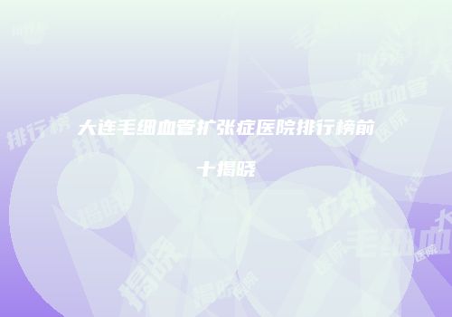 大连毛细血管扩张症医院排行榜前十揭晓