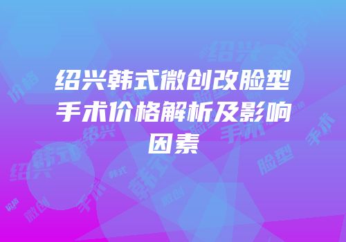 绍兴韩式微创改脸型手术价格解析及影响因素