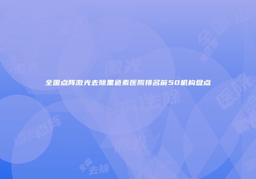 全国点阵激光去除黑色素医院排名前50机构盘点