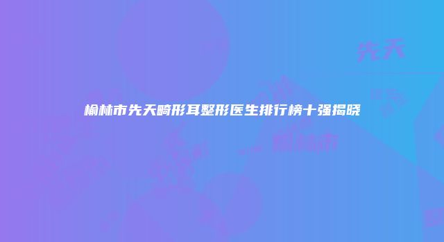 榆林市先天畸形耳整形医生排行榜十强揭晓