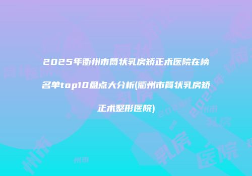 2025年衢州市筒状乳房矫正术医院在榜名单top10盘点大分析(衢州市筒状乳房矫正术整形医院)