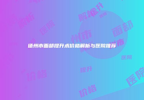 德州市面部提升术价格解析与医院推荐