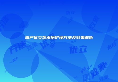 国产优立塑术后护理方法及效果解析