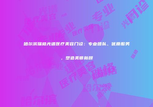 哈尔滨瑞格光谱医疗美容门诊：专业团队、优质服务，塑造美丽新颜