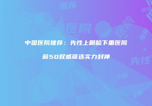 中国医院推荐：先性上眼睑下垂医院前50权威筛选实力封神