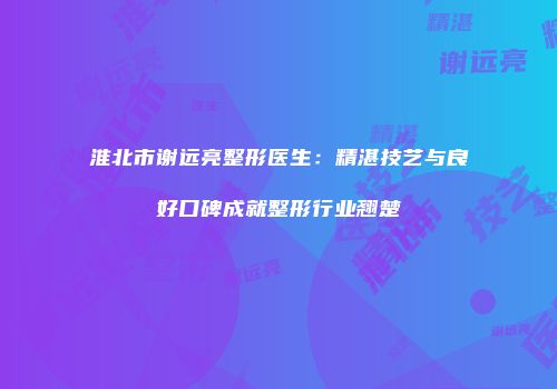 淮北市谢远亮整形医生：精湛技艺与良好口碑成就整形行业翘楚
