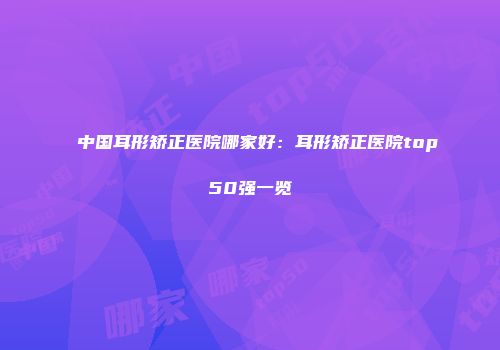 中国耳形矫正医院哪家好：耳形矫正医院top50强一览