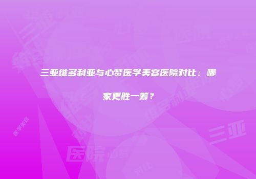 三亚维多利亚与心梦医学美容医院对比：哪家更胜一筹？