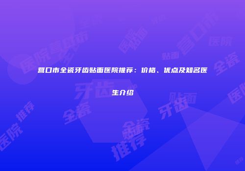 营口市全瓷牙齿贴面医院推荐：价格、优点及知名医生介绍