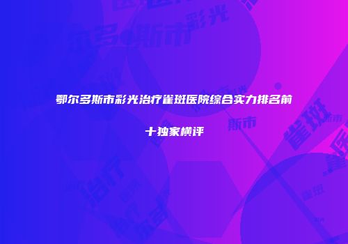 鄂尔多斯市彩光治疗雀斑医院综合实力排名前十独家横评