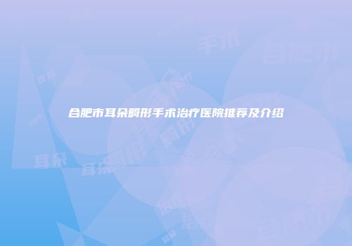 合肥市耳朵畸形手术治疗医院推荐及介绍