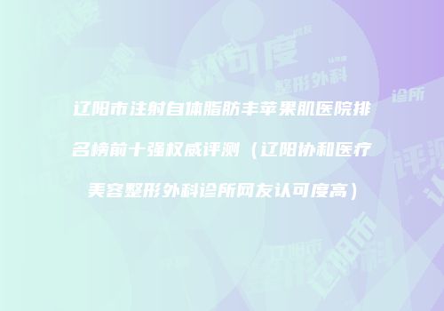 辽阳市注射自体脂肪丰苹果肌医院排名榜前十强权威评测（辽阳协和医疗美容整形外科诊所网友认可度高）