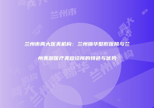 兰州市两大医美机构：兰州锦华整形医院与兰州美源医疗美容诊所的特色与优势