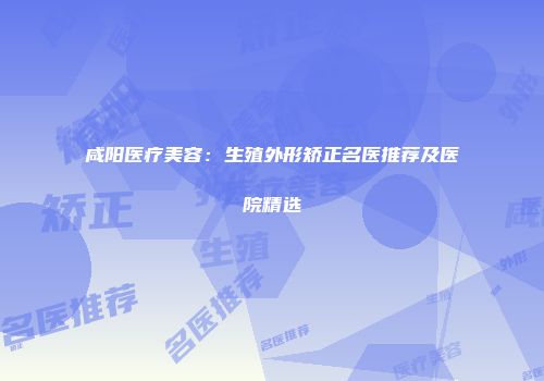 咸阳医疗美容：生殖外形矫正名医推荐及医院精选