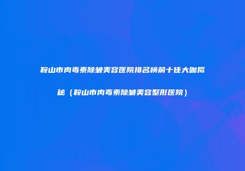 鞍山市肉毒素除皱美容医院排名榜前十佳大咖揭秘（鞍山市肉毒素除皱美容整形医院）