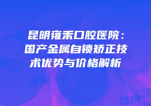 昆明雍禾口腔医院：国产金属自锁矫正技术优势与价格解析