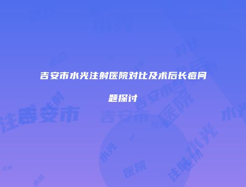 吉安市水光注射医院对比及术后长痘问题探讨